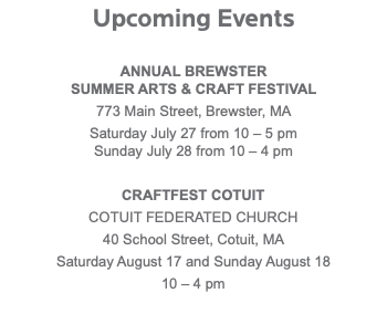 Upcoming Events ANNUAL BREWSTER SUMMER ARTS & CRAFT FESTIVAL 773 Main Street, Brewster, MA Saturday July 27 from 10 – 5 pm  Sunday July 28 from 10 – 4 pm CRAFTFEST COTUIT COTUIT FEDERATED CHURCH 40 School Street, Cotuit, MA Saturday August 17 and Sunday August 18 10 – 4 pm 